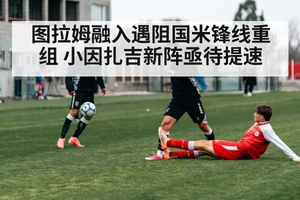 图拉姆融入遇阻国米锋线重组 小因扎吉新阵亟待提速