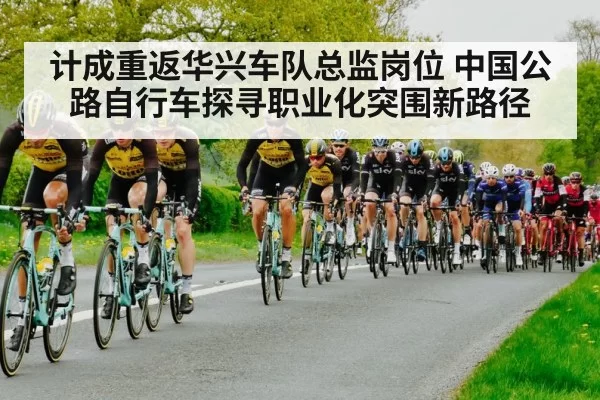 计成重返华兴车队总监岗位 中国公路自行车探寻职业化突围新路径