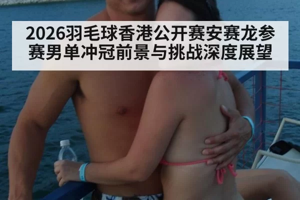 2026羽毛球香港公开赛安赛龙参赛男单冲冠前景与挑战深度展望